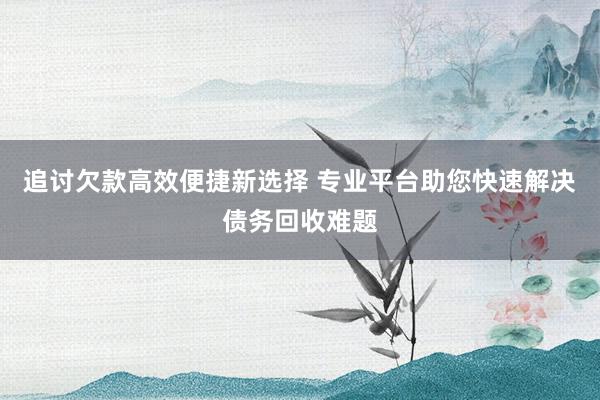 追讨欠款高效便捷新选择 专业平台助您快速解决债务回收难题