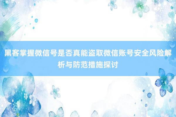 黑客掌握微信号是否真能盗取微信账号安全风险解析与防范措施探讨