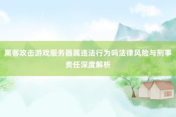 黑客攻击游戏服务器属违法行为吗法律风险与刑事责任深度解析