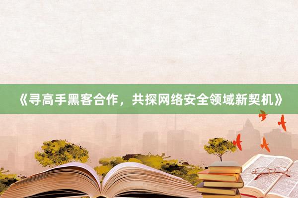 《寻高手黑客合作，共探网络安全领域新契机》